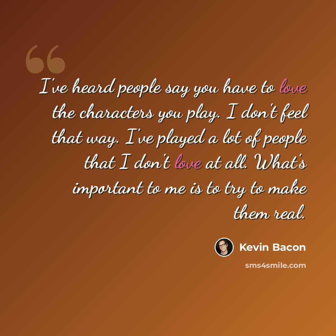“I've heard people say you have to love the characters you play. I don't feel that way. I've played a lot of people that I don't love at all. What's important to me is to try to make them real.” quote by Kevin Bacon