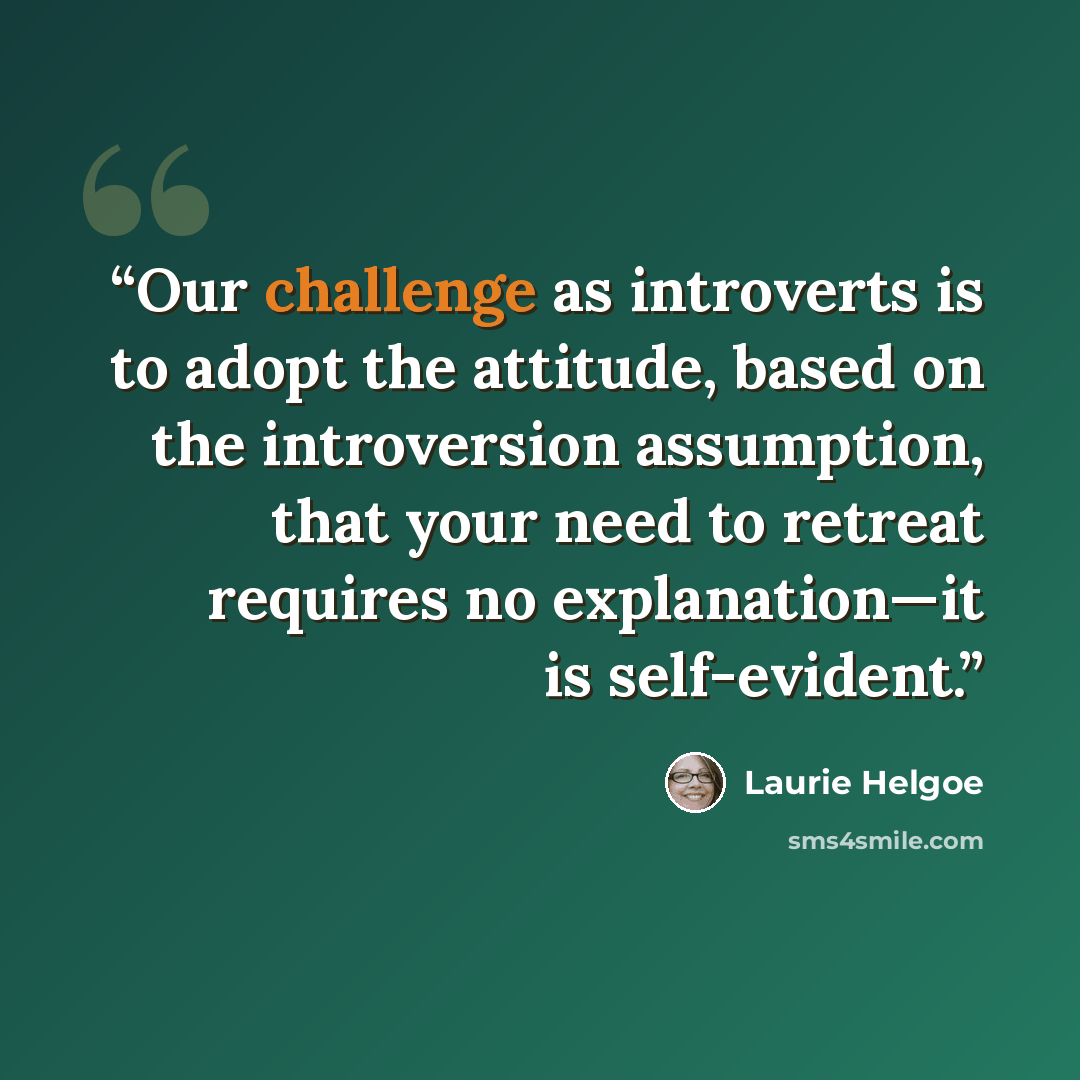 “Our challenge as introverts is to adopt the attitude, based on the introversion assumption, that your need to retreat requires no explanation—it is self-evident.” quote by Laurie Helgoe
