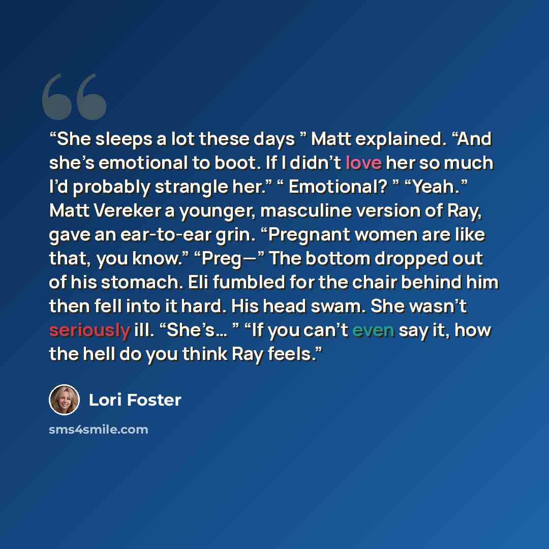 “She sleeps a lot these days ” Matt explained. “And she’s emotional to boot. If I didn’t love her so much I’d probably strangle her.” “ Emotional? ” “Yeah.” Matt Vereker a younger, masculine version of Ray, gave an ear-to-ear grin. “Pregnant women are like that, you know.” “Preg—” The bottom…” quote by Lori Foster