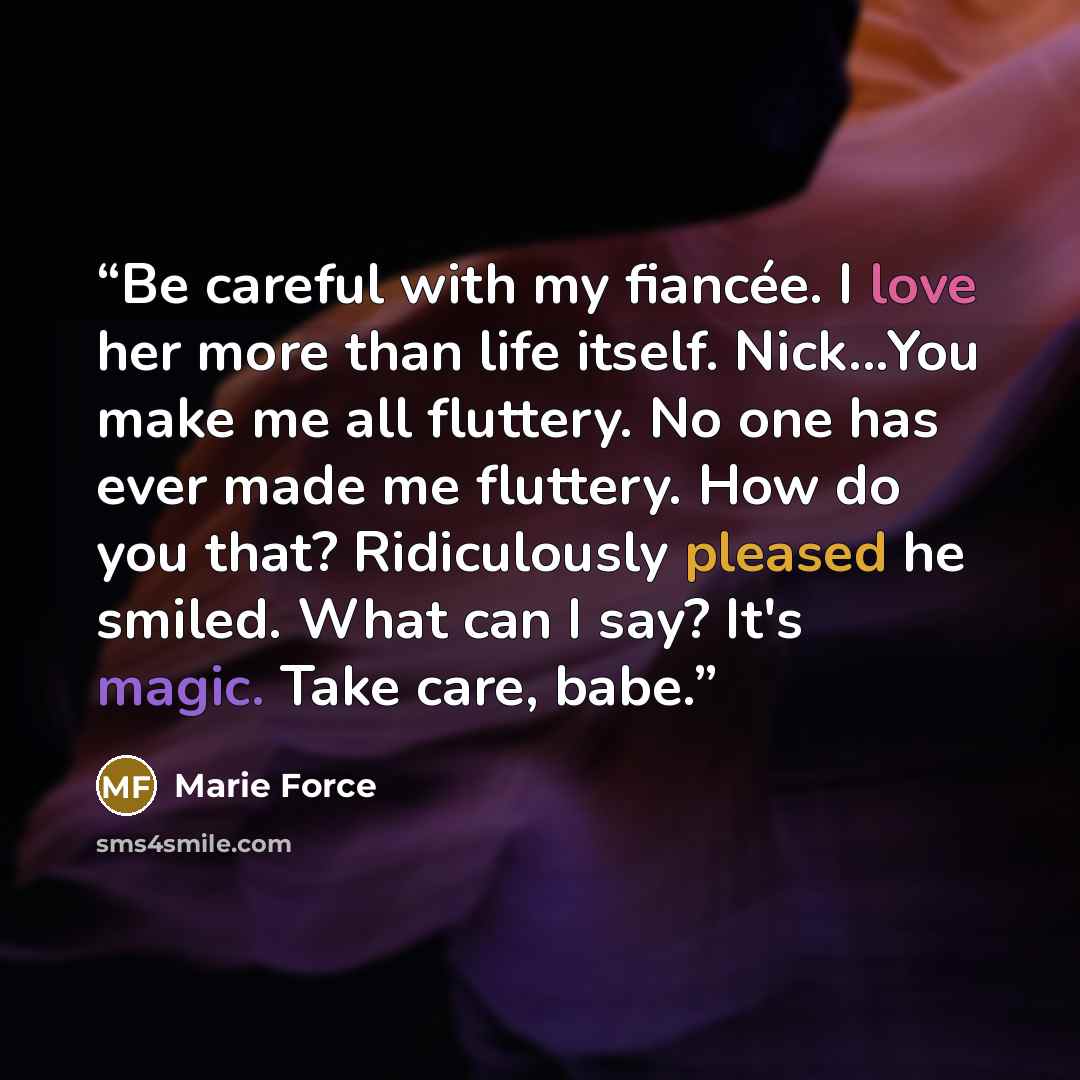 “Be careful with my fiancée. I love her more than life itself. Nick...You make me all fluttery. No one has ever made me fluttery. How do you that? Ridiculously pleased he smiled. What can I say? It's magic. Take care, babe.” quote by Marie Force