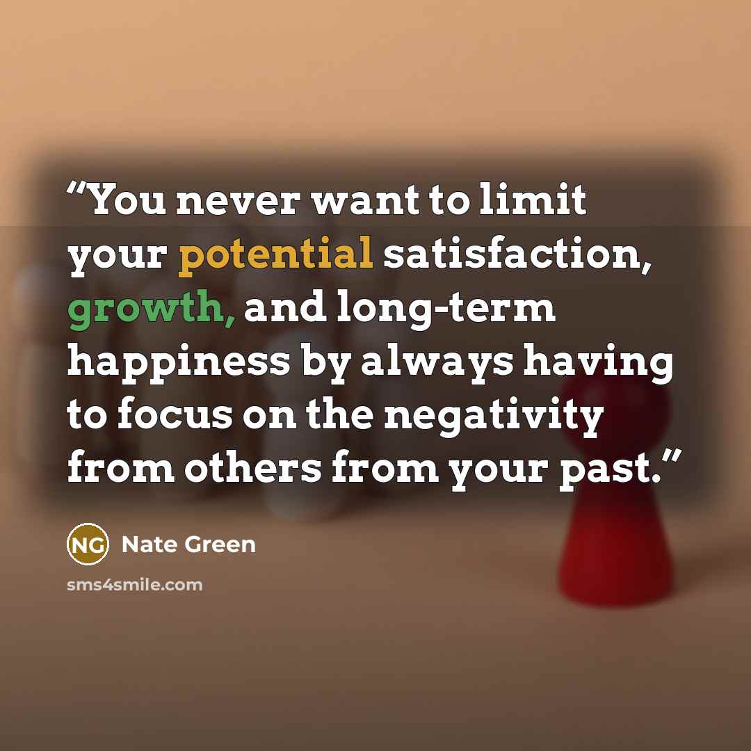 “You never want to limit your potential satisfaction, growth, and long-term happiness by always having to focus on the negativity from others from your past.” quote by Nate Green