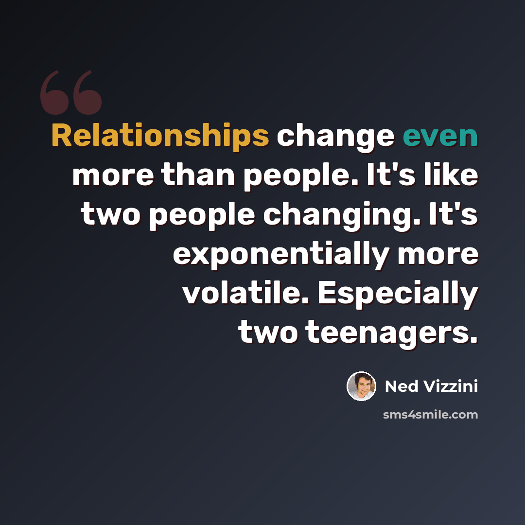 “Relationships change even more than people. It's like two people changing. It's exponentially more volatile. Especially two teenagers.” quote by Ned Vizzini