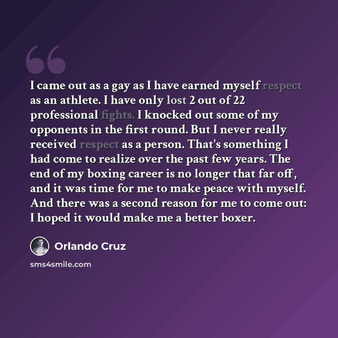 “I came out as a gay as I have earned myself respect as an athlete. I have only lost 2 out of 22 professional fights. I knocked out some of my opponents in the first round. But I never really received respect as a person. That's something I had come to realize over the past few years. The end of my…” quote by Orlando Cruz