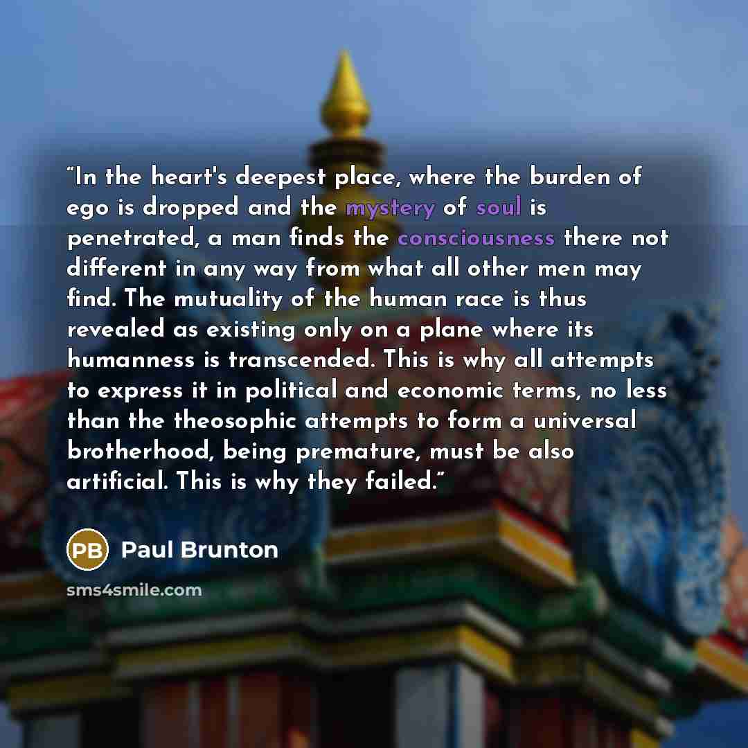 “In the heart's deepest place, where the burden of ego is dropped and the mystery of soul is penetrated, a man finds the consciousness there not different in any way from what all other men may find. The mutuality of the human race is thus revealed as existing only on a plane where its humanness is…” quote by Paul Brunton