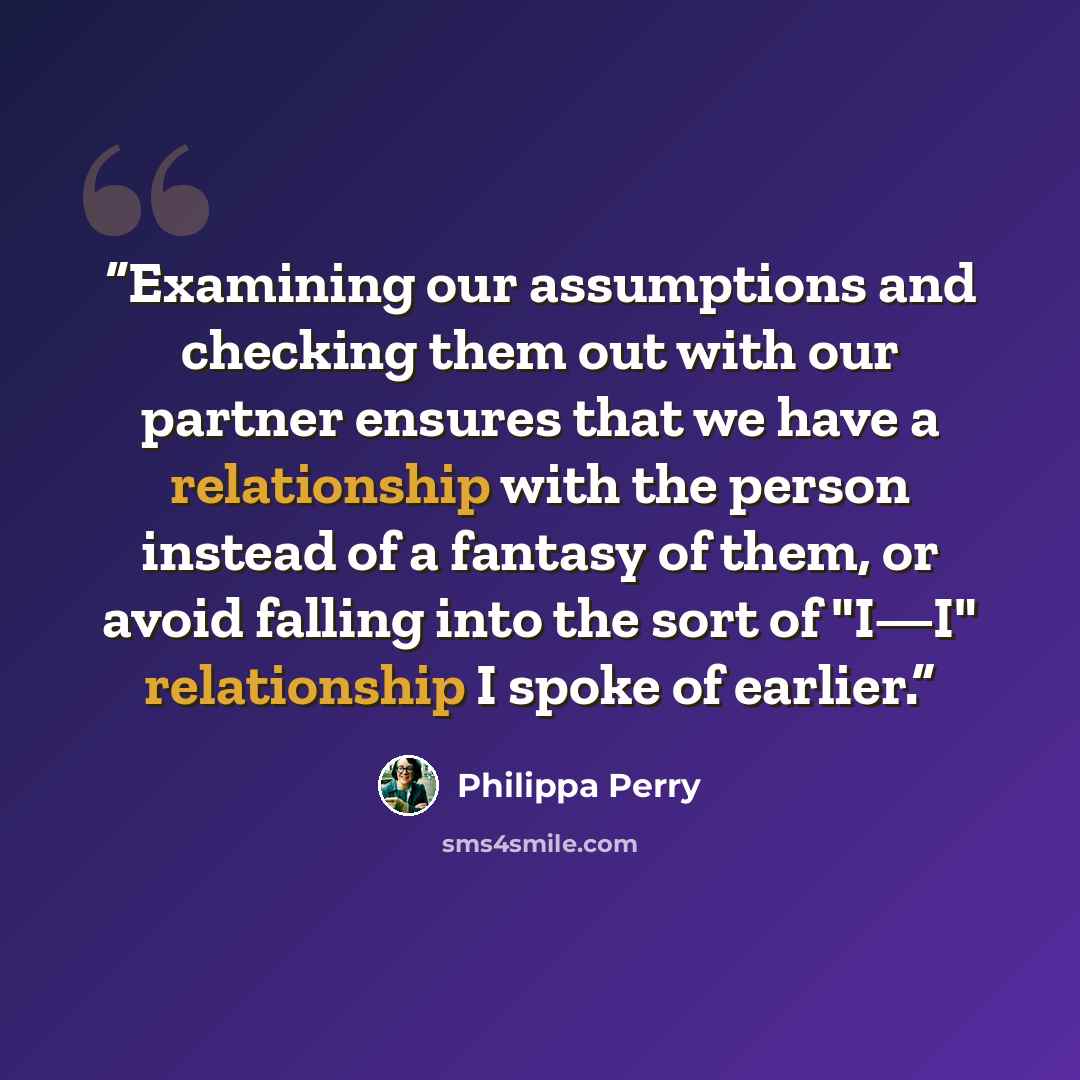 “Examining our assumptions and checking them out with our partner ensures that we have a relationship with the person instead of a fantasy of them, or avoid falling into the sort of "I—I" relationship I spoke of earlier.” quote by Philippa Perry