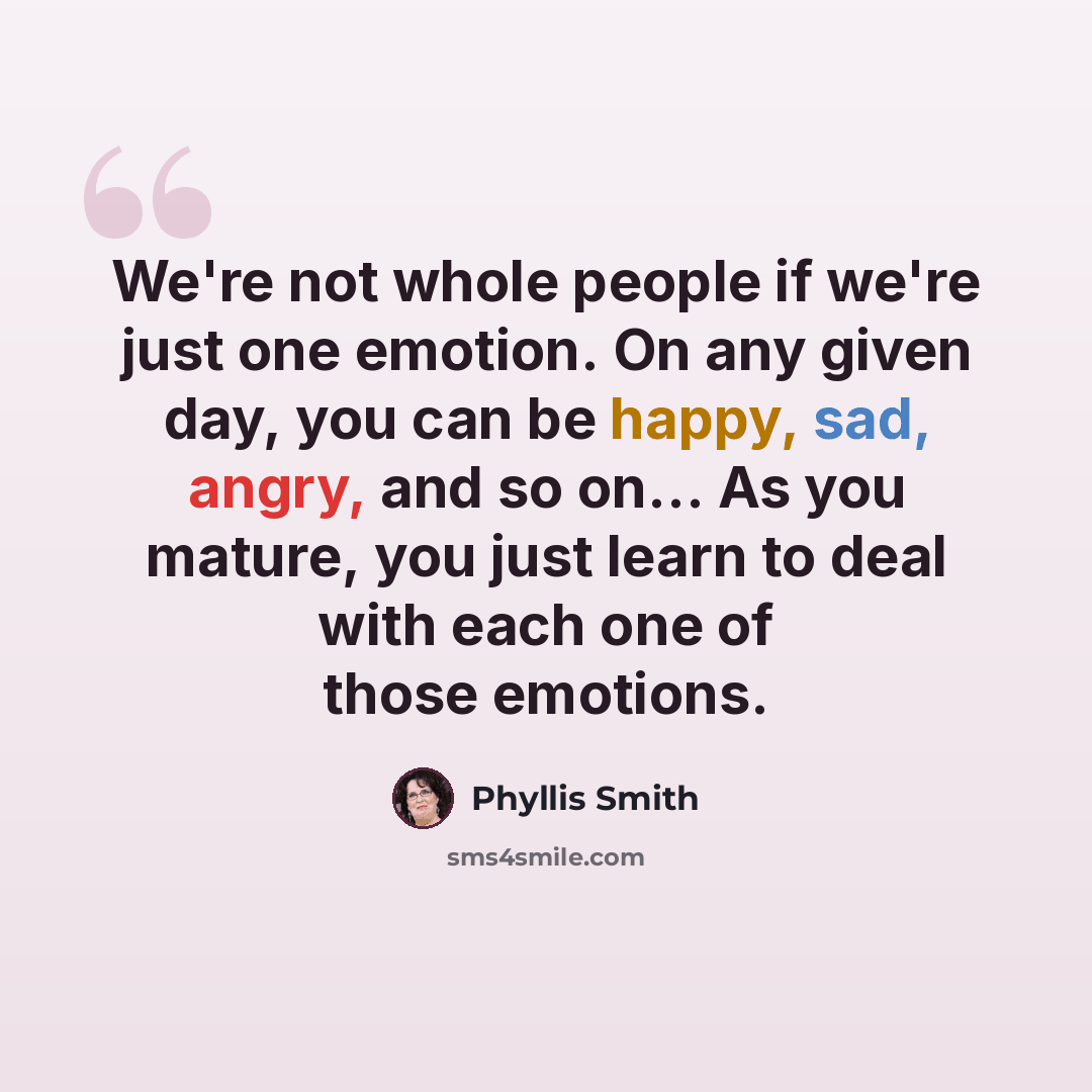 “We're not whole people if we're just one emotion. On any given day, you can be happy, sad, angry, and so on... As you mature, you just learn to deal with each one of those emotions.” quote by Phyllis Smith