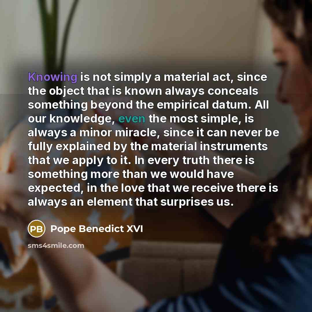 “Knowing is not simply a material act, since the object that is known always conceals something beyond the empirical datum. All our knowledge, even the most simple, is always a minor miracle, since it can never be fully explained by the material instruments that we apply to it. In every truth there…” quote by Pope Benedict XVI