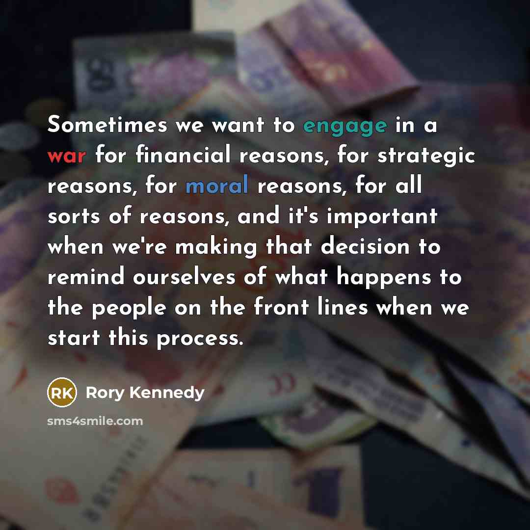 “Sometimes we want to engage in a war for financial reasons, for strategic reasons, for moral reasons, for all sorts of reasons, and it's important when we're making that decision to remind ourselves of what happens to the people on the front lines when we start this process.” quote by Rory Kennedy