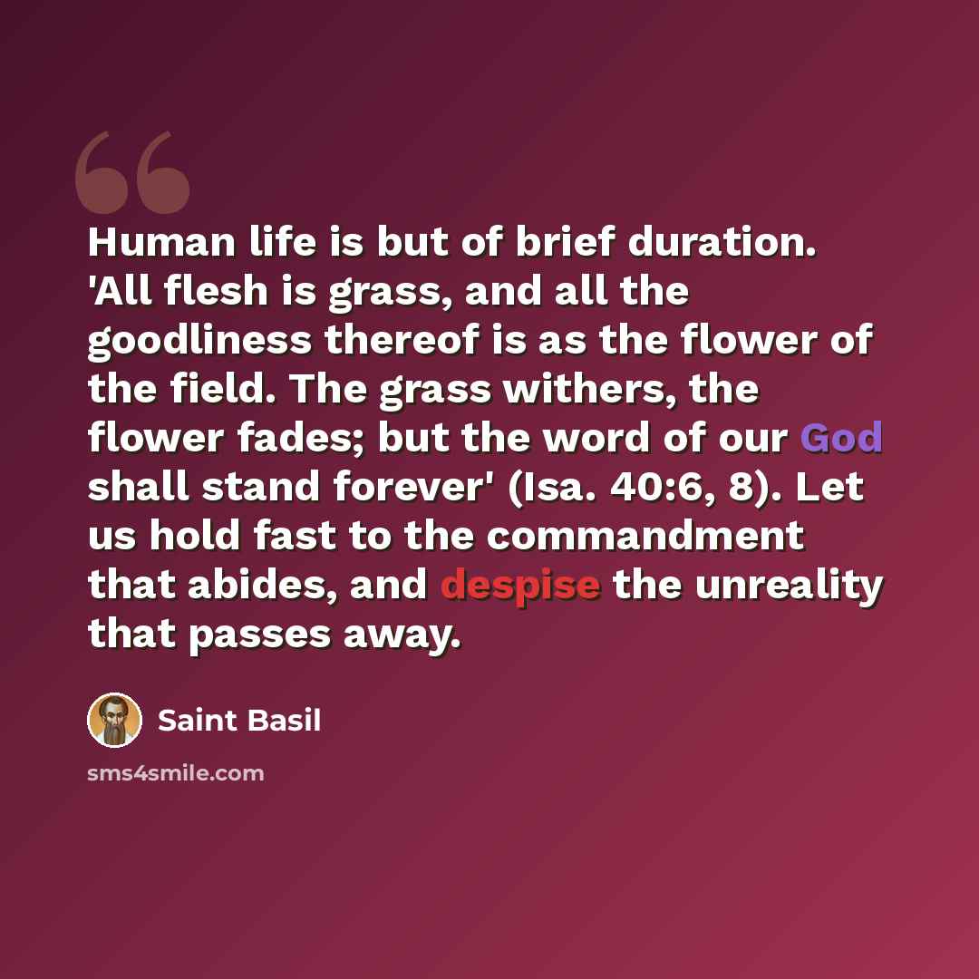 “Human life is but of brief duration. 'All flesh is grass, and all the goodliness thereof is as the flower of the field. The grass withers, the flower fades; but the word of our God shall stand forever' (Isa. 40:6, 8). Let us hold fast to the commandment that abides, and despise the unreality that…” quote by Saint Basil