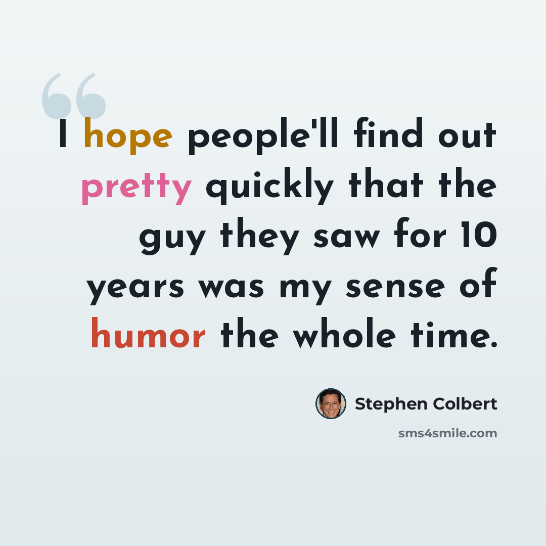 “I hope people'll find out pretty quickly that the guy they saw for 10 years was my sense of humor the whole time.” quote by Stephen Colbert
