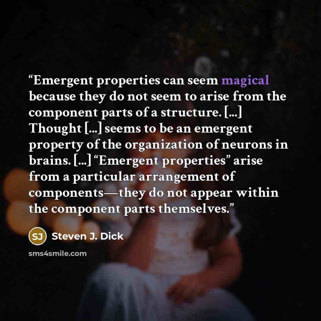 “Emergent properties can seem magical because they do not seem to arise from the component parts of a structure. [...] Thought [...] seems to be an emergent property of the organization of neurons in brains. [...] “Emergent properties” arise from a particular arrangement of components—they do not…” quote by Steven J. Dick