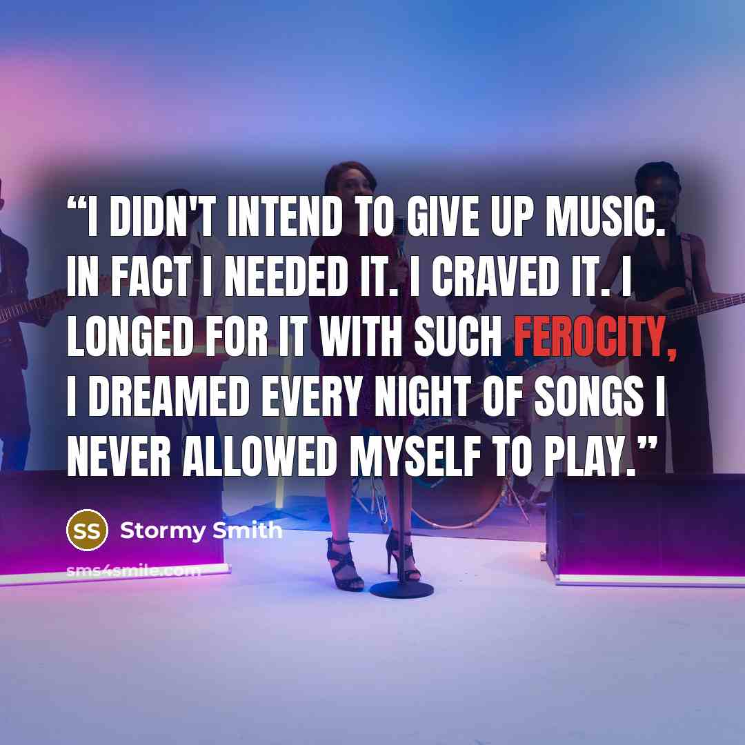 “I didn't intend to give up music. In fact I needed it. I craved it. I longed for it with such ferocity, I dreamed every night of songs I never allowed myself to play.” quote by Stormy Smith