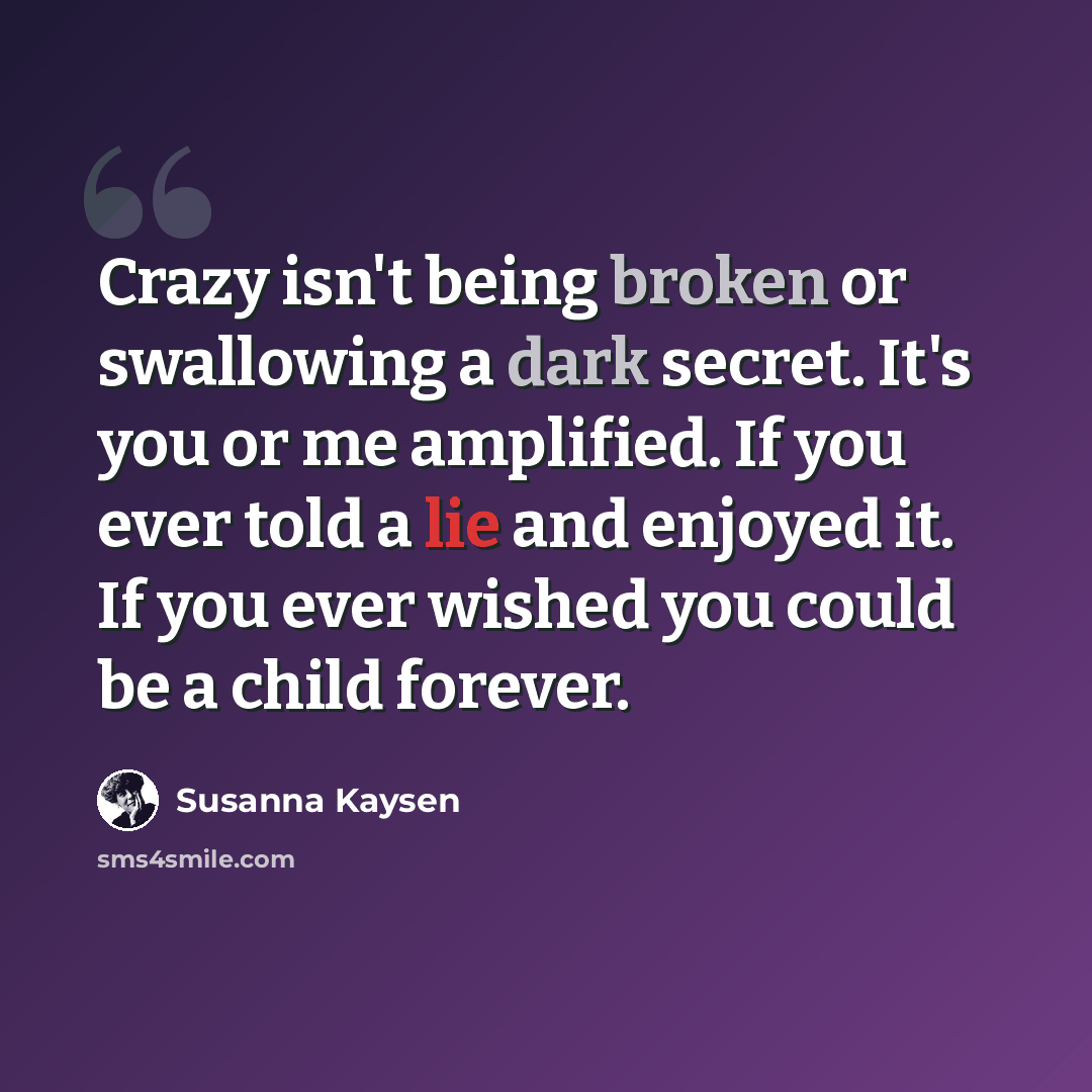 “Crazy isn't being broken or swallowing a dark secret. It's you or me amplified. If you ever told a lie and enjoyed it. If you ever wished you could be a child forever.” quote by Susanna Kaysen