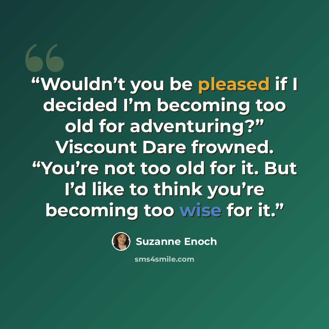 “Wouldn’t you be pleased if I decided I’m becoming too old for adventuring?” Viscount Dare frowned. “You’re not too old for it. But I’d like to think you’re becoming too wise for it.” quote by Suzanne Enoch