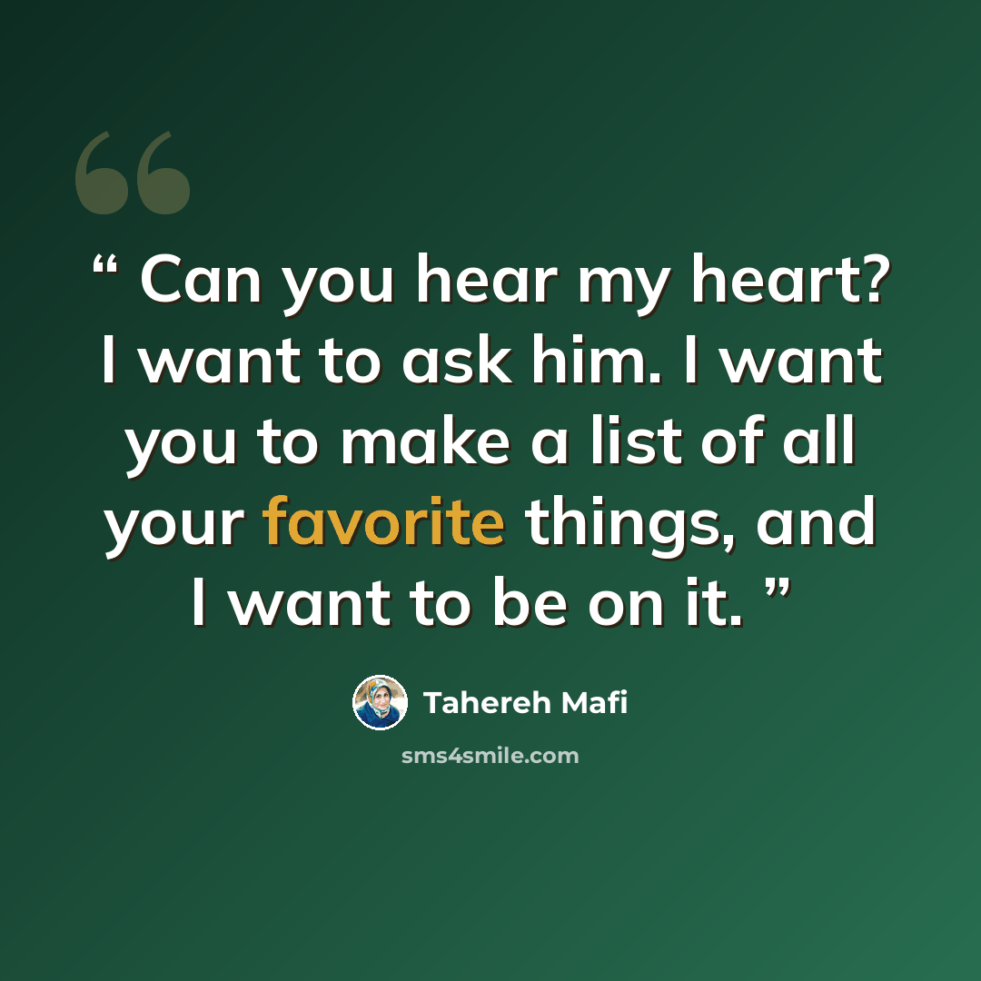 “Can you hear my heart? I want to ask him. I want you to make a list of all your favorite things, and I want to be on it.” quote by Tahereh Mafi