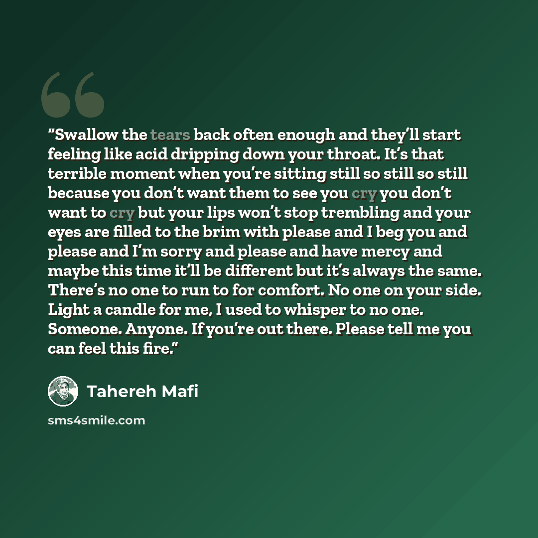 “Swallow the tears back often enough and they’ll start feeling like acid dripping down your throat. It’s that terrible moment when you’re sitting still so still so still because you don’t want them to see you cry you don’t want to cry but your lips won’t stop trembling and your eyes are filled to…” quote by Tahereh Mafi
