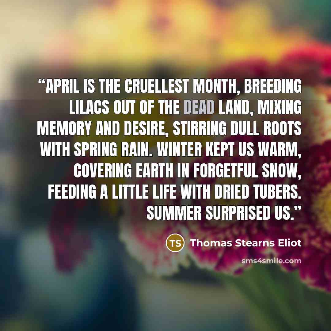 “April is the cruellest month, breeding Lilacs out of the dead land, mixing Memory and desire, stirring Dull roots with spring rain. Winter kept us warm, covering Earth in forgetful snow, feeding A little life with dried tubers. Summer surprised us.” quote by Thomas Stearns Eliot