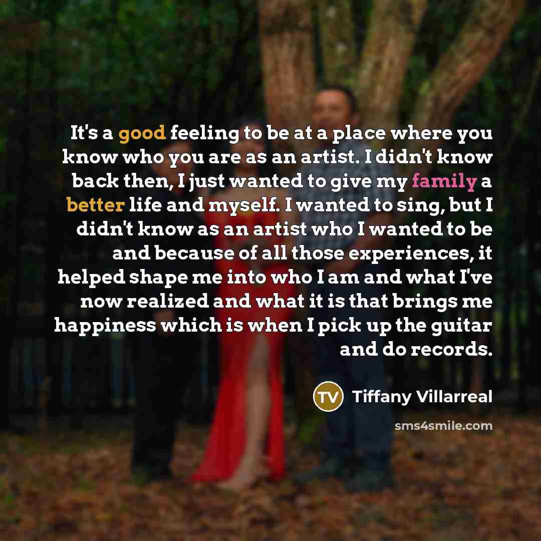 “It's a good feeling to be at a place where you know who you are as an artist. I didn't know back then, I just wanted to give my family a better life and myself. I wanted to sing, but I didn't know as an artist who I wanted to be and because of all those experiences, it helped shape me into who I…” quote by Tiffany Villarreal