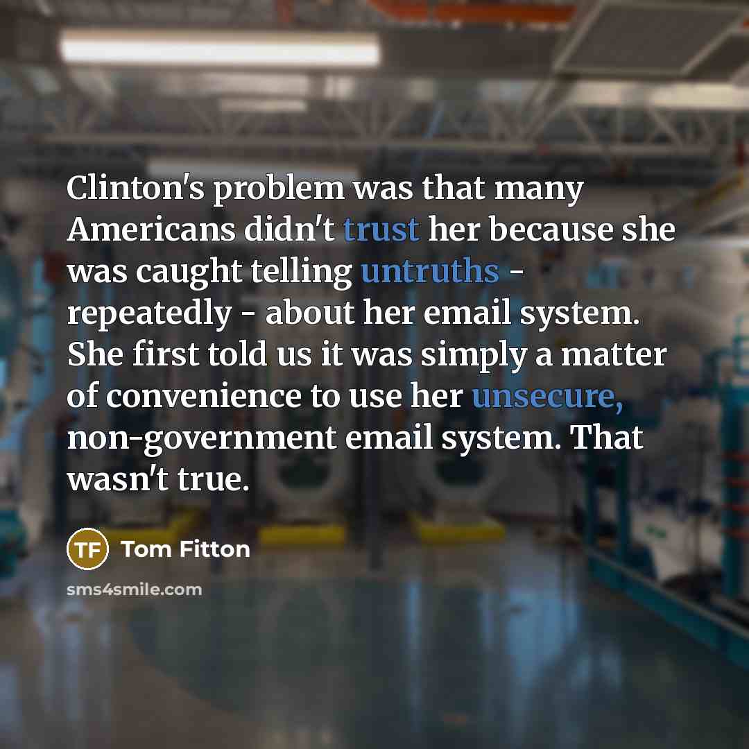 “Clinton's problem was that many Americans didn't trust her because she was caught telling untruths - repeatedly - about her email system. She first told us it was simply a matter of convenience to use her unsecure, non-government email system. That wasn't true.” quote by Tom Fitton