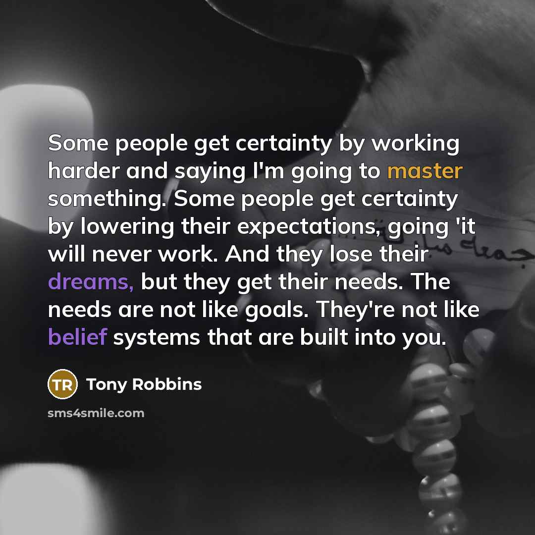 “Some people get certainty by working harder and saying I'm going to master something. Some people get certainty by lowering their expectations, going 'it will never work. And they lose their dreams, but they get their needs. The needs are not like goals. They're not like belief systems that are…” quote by Tony Robbins