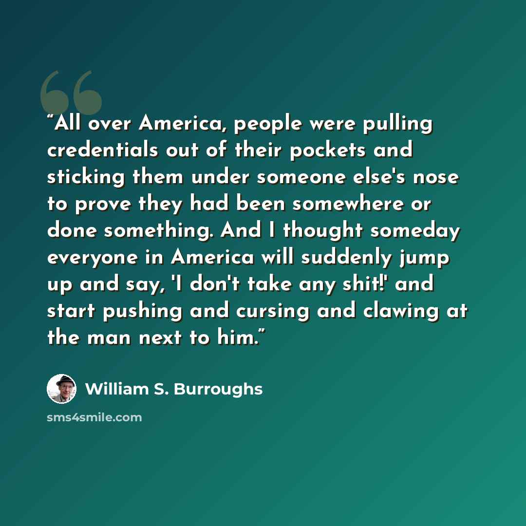 “All over America, people were pulling credentials out of their pockets and sticking them under someone else's nose to prove they had been somewhere or done something. And I thought someday everyone in America will suddenly jump up and say, 'I don't take any shit!' and start pushing and cursing and…” quote by William S. Burroughs