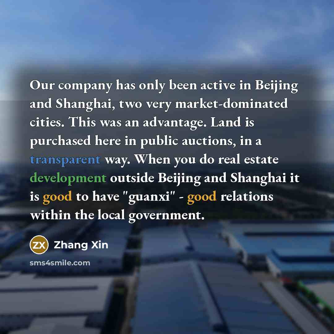 “Our company has only been active in Beijing and Shanghai, two very market-dominated cities. This was an advantage. Land is purchased here in public auctions, in a transparent way. When you do real estate development outside Beijing and Shanghai it is good to have "guanxi" - good relations within…” quote by Zhang Xin