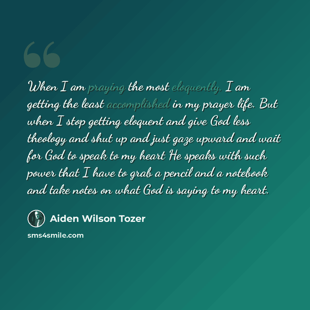 “When I am praying the most eloquently, I am getting the least accomplished in my prayer life. But when I stop getting eloquent and give God less theology and shut up and just gaze upward and wait for God to speak to my heart He speaks with such power that I have to grab a pencil and a notebook and…” quote by Aiden Wilson Tozer