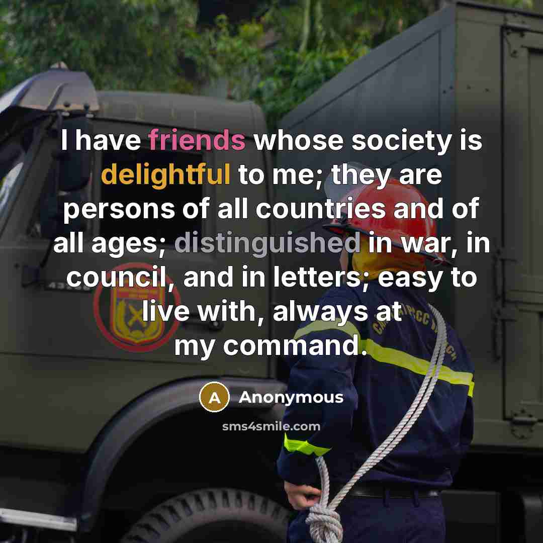 “I have friends whose society is delightful to me; they are persons of all countries and of all ages; distinguished in war, in council, and in letters; easy to live with, always at my command.” quote by Anonymous