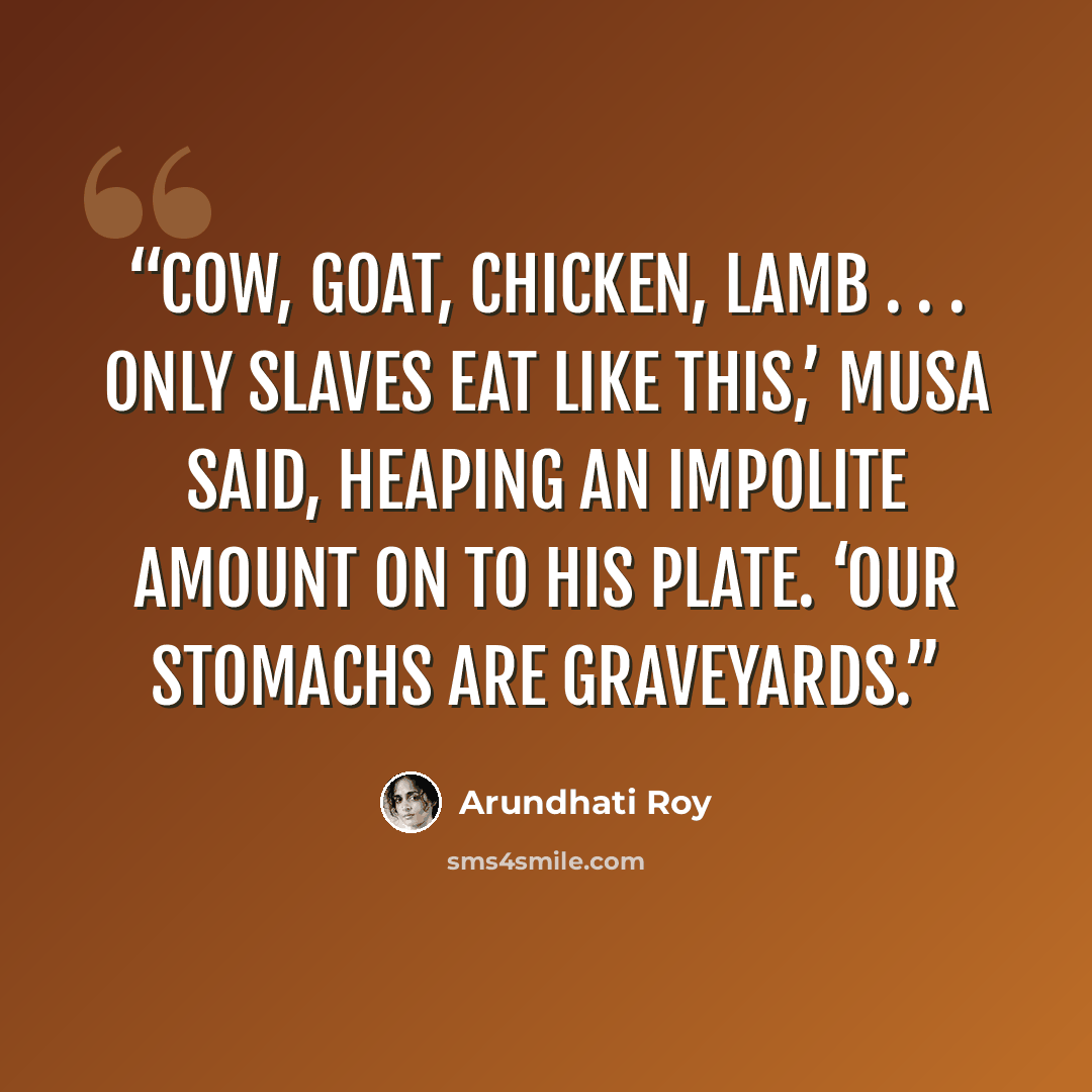 “Cow, goat, chicken, lamb . . . only slaves eat like this,’ Musa said, heaping an impolite amount on to his plate. ‘Our stomachs are graveyards.” quote by Arundhati Roy