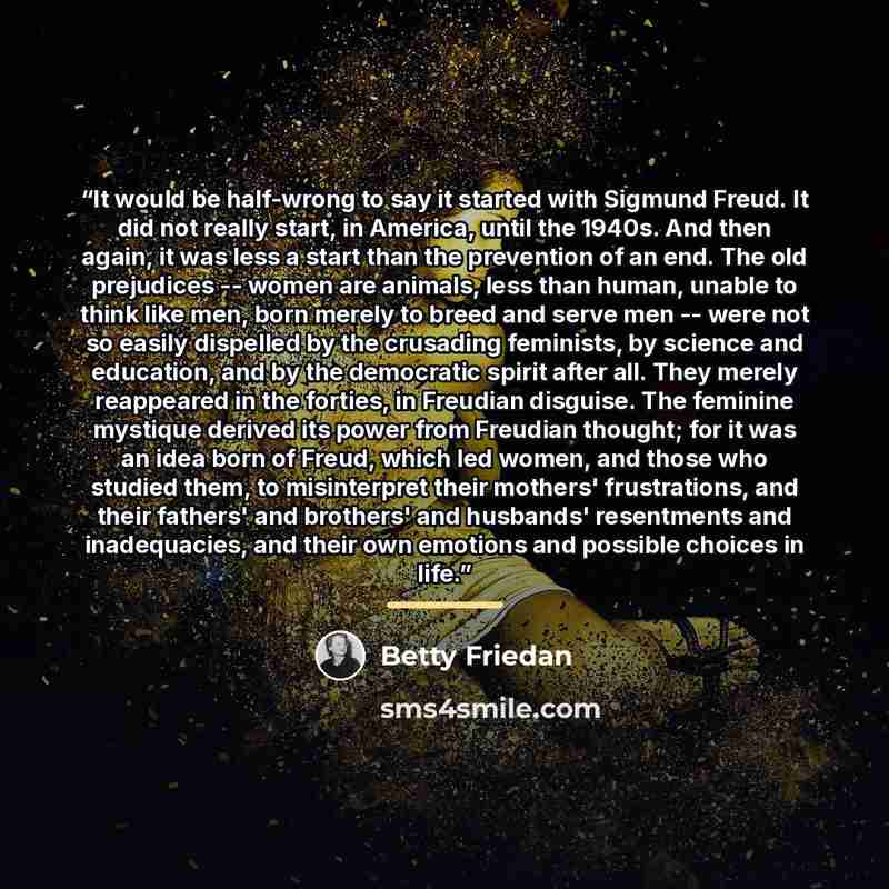 “It would be half-wrong to say it started with Sigmund Freud. It did not really start, in America, until the 1940s. And then again, it was less a start than the prevention of an end. The old prejudices -- women are animals, less than human, unable to think like men, born merely to breed and serve…” quote by Betty Friedan