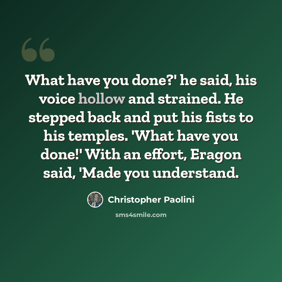 “What have you done?' he said, his voice hollow and strained. He stepped back and put his fists to his temples. 'What have you done!' With an effort, Eragon said, 'Made you understand.” quote by Christopher Paolini