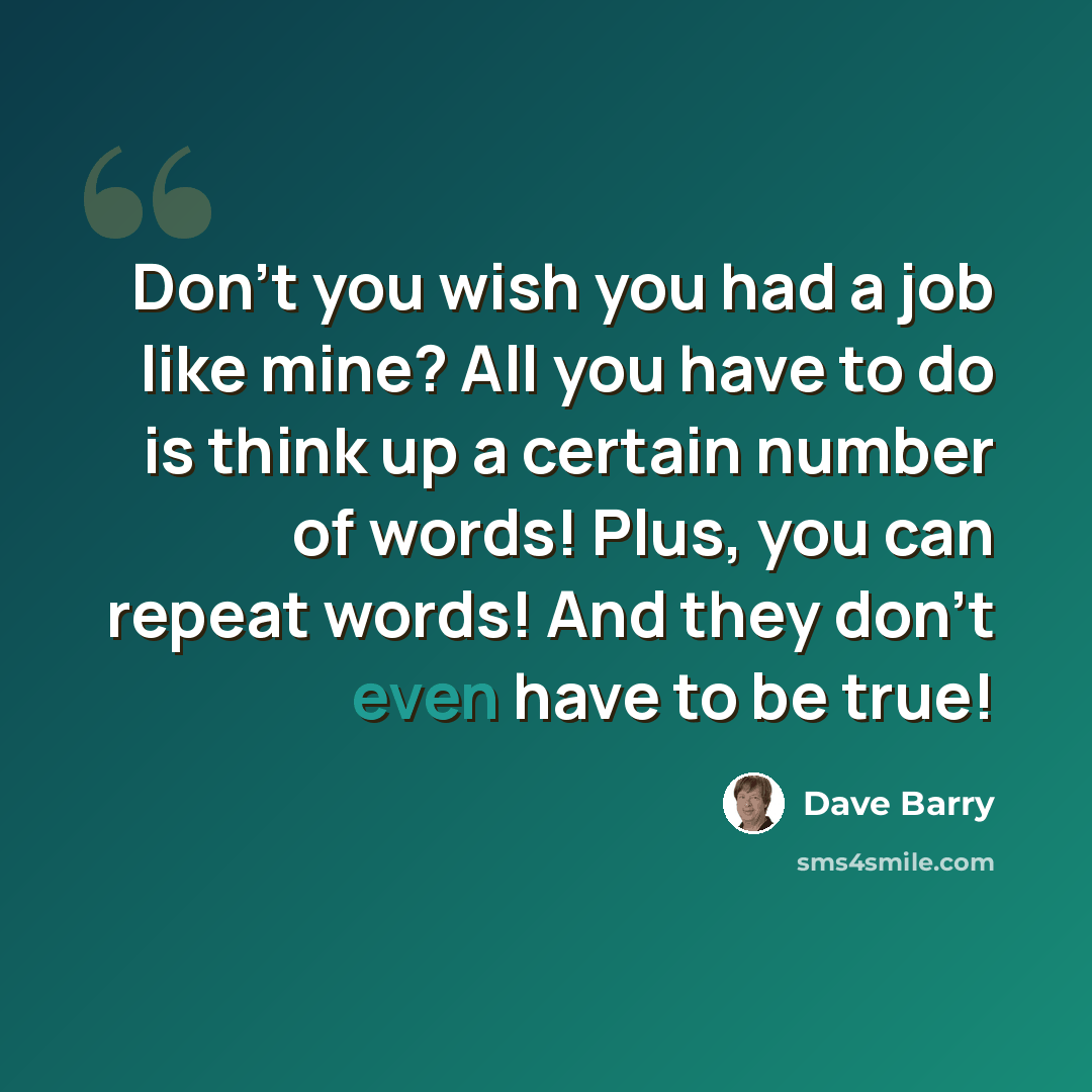 “Don't you wish you had a job like mine? All you have to do is think up a certain number of words! Plus, you can repeat words! And they don't even have to be true!” quote by Dave Barry