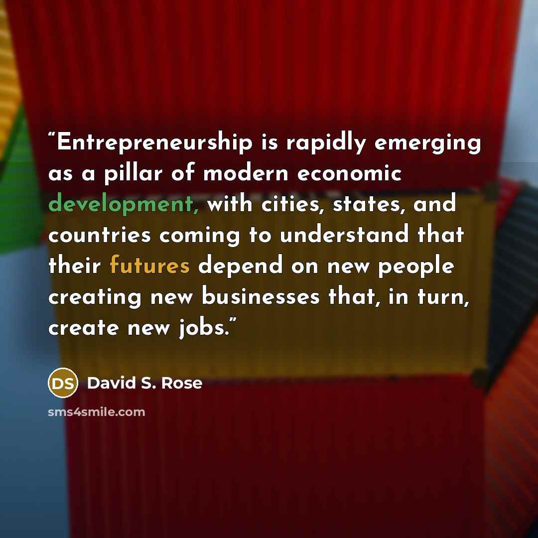 “Entrepreneurship is rapidly emerging as a pillar of modern economic development, with cities, states, and countries coming to understand that their futures depend on new people creating new businesses that, in turn, create new jobs.” quote by David S. Rose