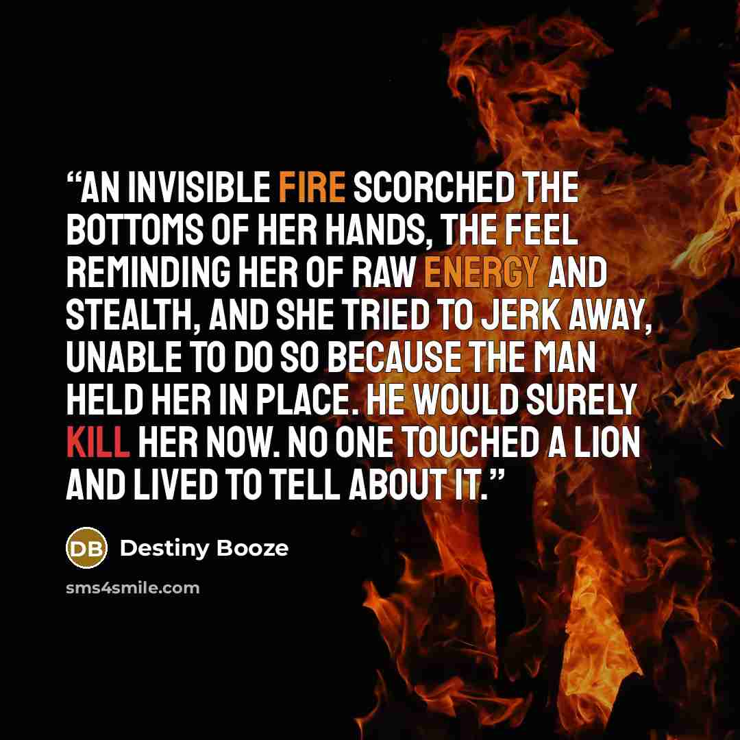 “An invisible fire scorched the bottoms of her hands, the feel reminding her of raw energy and stealth, and she tried to jerk away, unable to do so because the man held her in place. He would surely kill her now. No one touched a lion and lived to tell about it.” quote by Destiny Booze