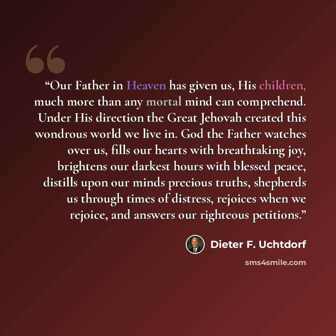 “Our Father in Heaven has given us, His children, much more than any mortal mind can comprehend. Under His direction the Great Jehovah created this wondrous world we live in. God the Father watches over us, fills our hearts with breathtaking joy, brightens our darkest hours with blessed peace…” quote by Dieter F. Uchtdorf