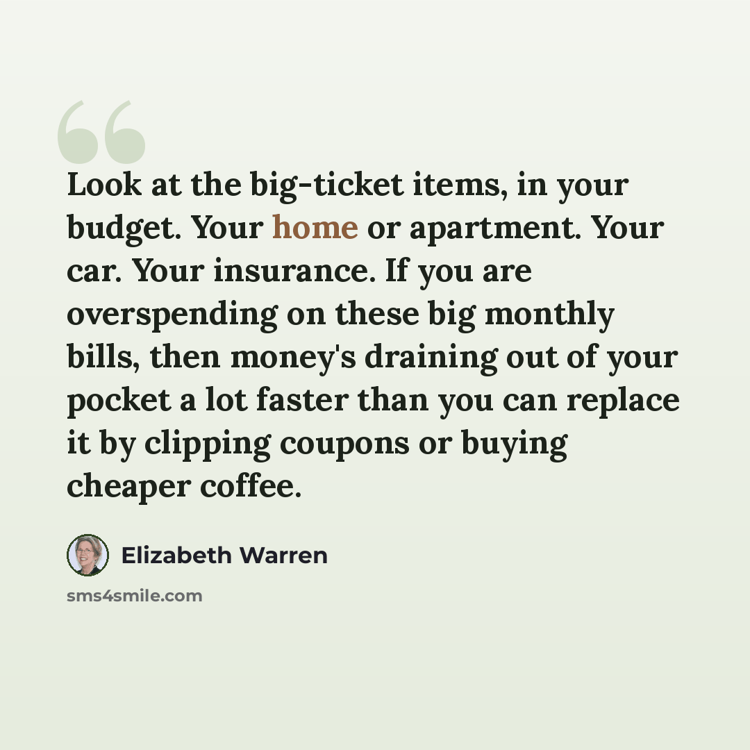 “Look at the big-ticket items, in your budget. Your home or apartment. Your car. Your insurance. If you are overspending on these big monthly bills, then money's draining out of your pocket a lot faster than you can replace it by clipping coupons or buying cheaper coffee.” quote by Elizabeth Warren