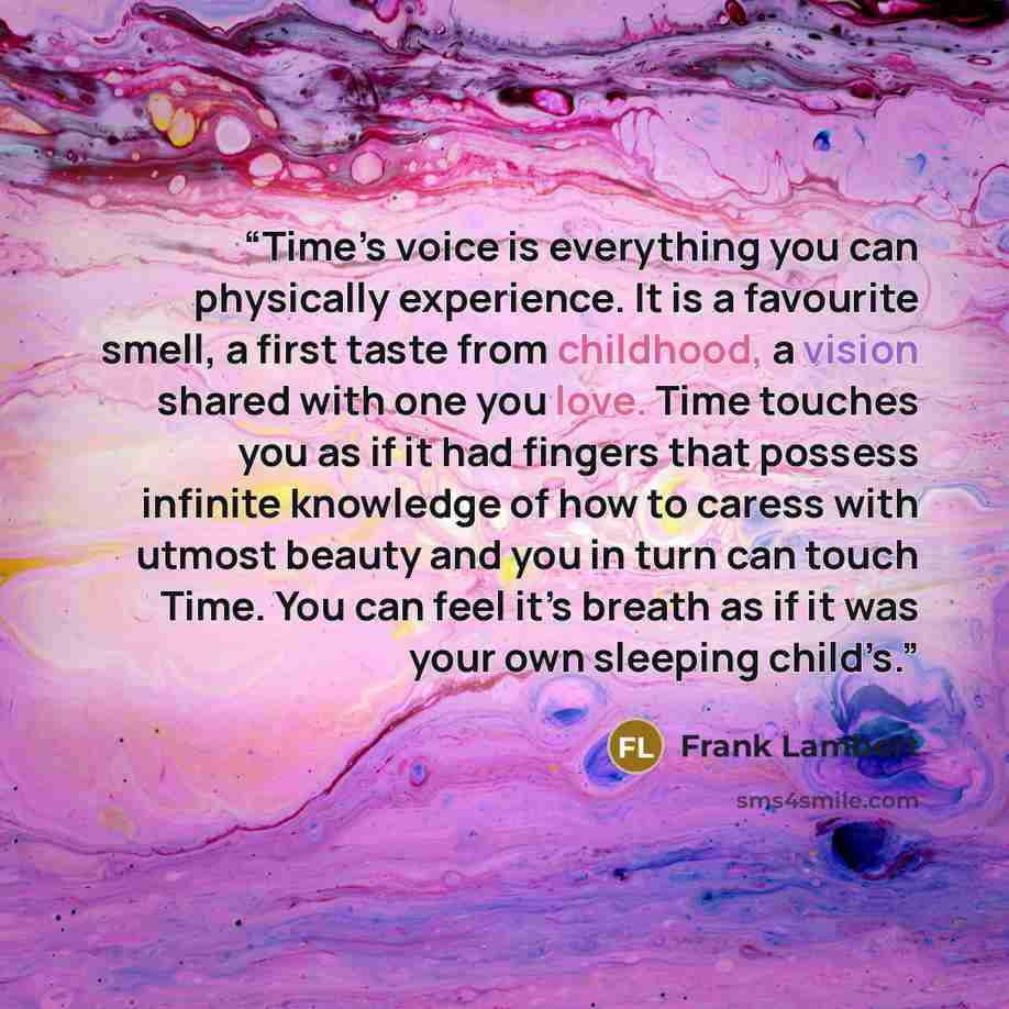 “Time’s voice is everything you can physically experience. It is a favourite smell, a first taste from childhood, a vision shared with one you love. Time touches you as if it had fingers that possess infinite knowledge of how to caress with utmost beauty and you in turn can touch Time. You can feel…” quote by Frank Lambert
