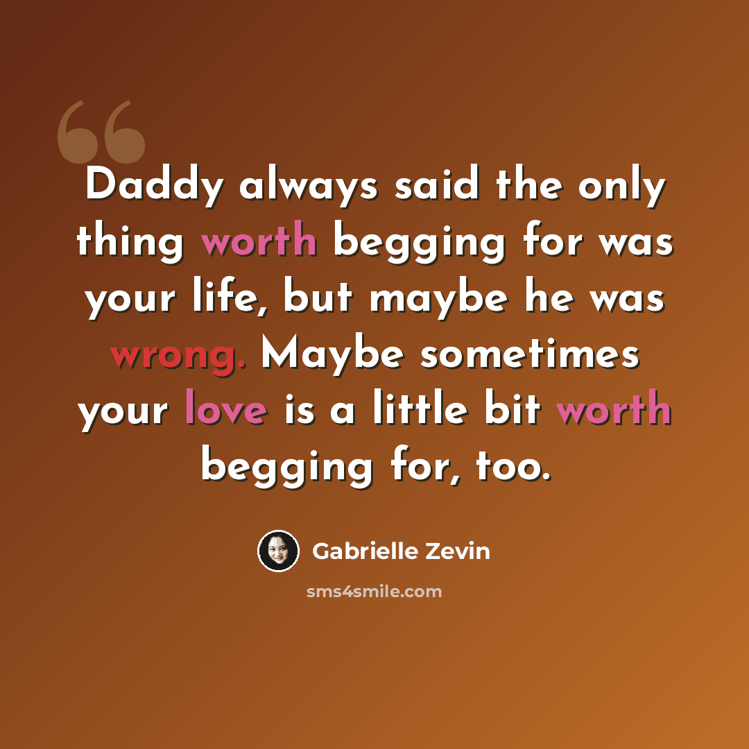 “Daddy always said the only thing worth begging for was your life, but maybe he was wrong. Maybe sometimes your love is a little bit worth begging for, too.” quote by Gabrielle Zevin