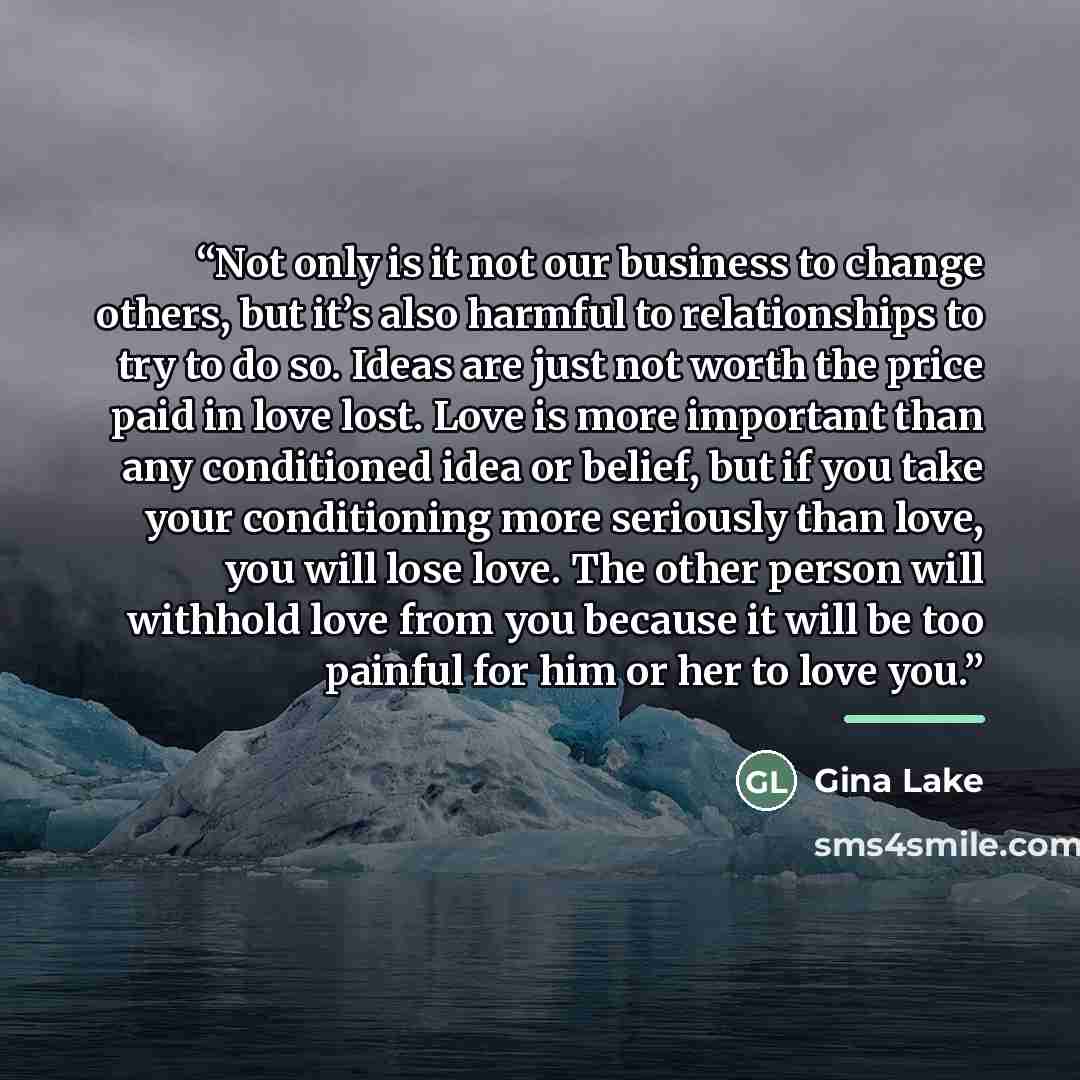 “Not only is it not our business to change others, but it’s also harmful to relationships to try to do so. Ideas are just not worth the price paid in love lost. Love is more important than any conditioned idea or belief, but if you take your conditioning more seriously than love, you will lose…” quote by Gina Lake
