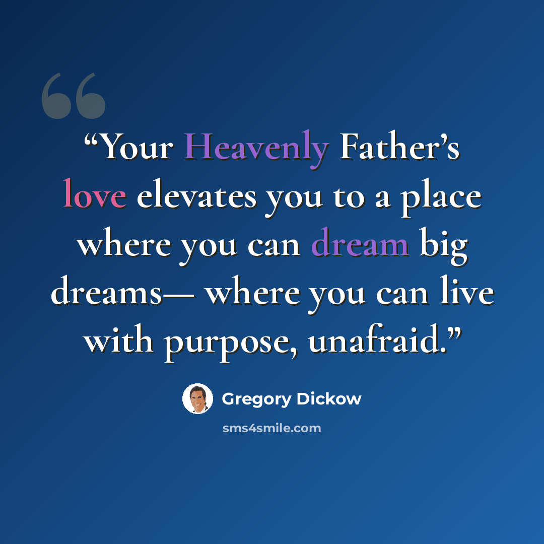“Your Heavenly Father’s love elevates you to a place where you can dream big dreams— where you can live with purpose, unafraid.” quote by Gregory Dickow