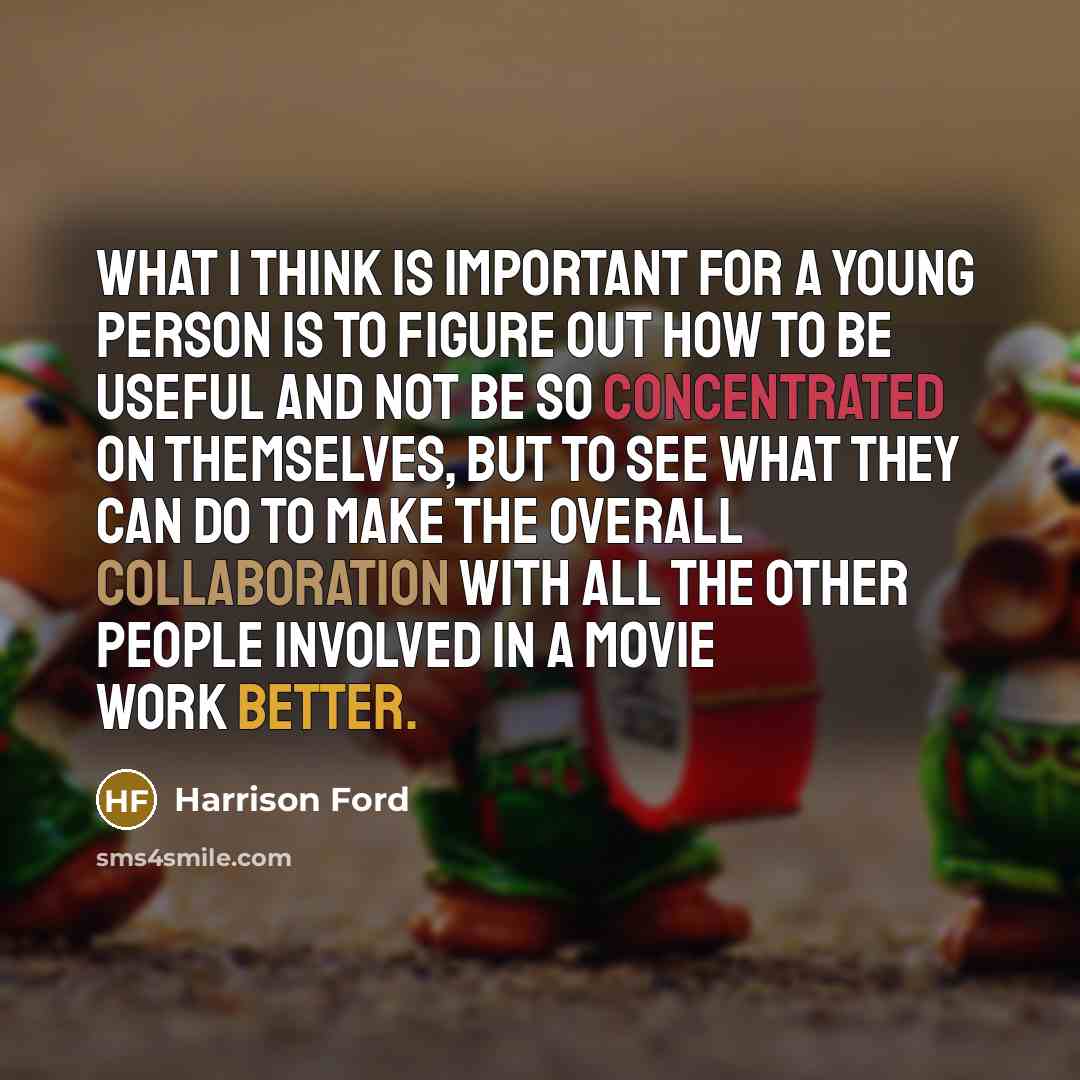 “What I think is important for a young person is to figure out how to be useful and not be so concentrated on themselves, but to see what they can do to make the overall collaboration with all the other people involved in a movie work better.” quote by Harrison Ford