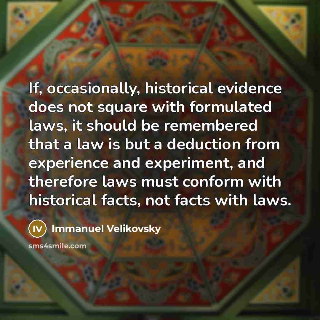 “If, occasionally, historical evidence does not square with formulated laws, it should be remembered that a law is but a deduction from experience and experiment, and therefore laws must conform with historical facts, not facts with laws.” quote by Immanuel Velikovsky