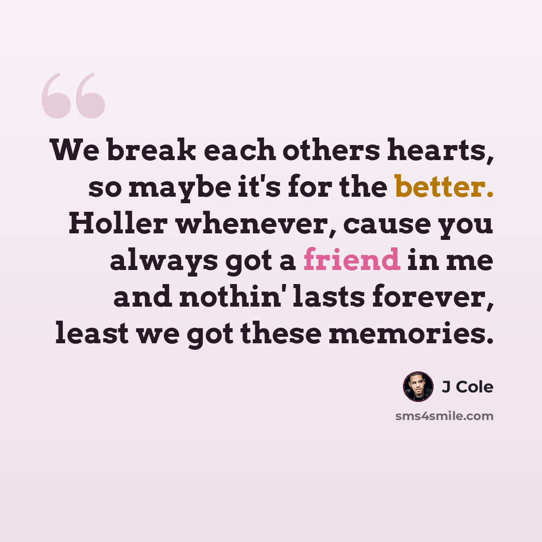 “We break each others hearts, so maybe it's for the better. Holler whenever, cause you always got a friend in me and nothin' lasts forever, least we got these memories.” quote by J Cole