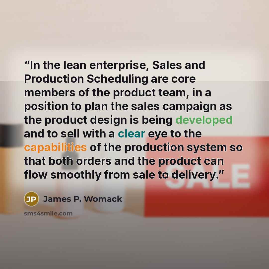 “In the lean enterprise, Sales and Production Scheduling are core members of the product team, in a position to plan the sales campaign as the product design is being developed and to sell with a clear eye to the capabilities of the production system so that both orders and the product can flow…” quote by James P. Womack