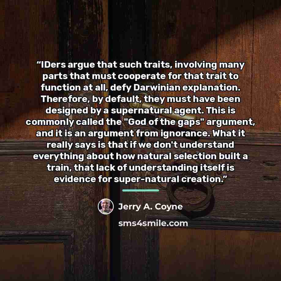 “IDers argue that such traits, involving many parts that must cooperate for that trait to function at all, defy Darwinian explanation. Therefore, by default, they must have been designed by a supernatural agent. This is commonly called the "God of the gaps" argument, and it is an argument from…” quote by Jerry A. Coyne