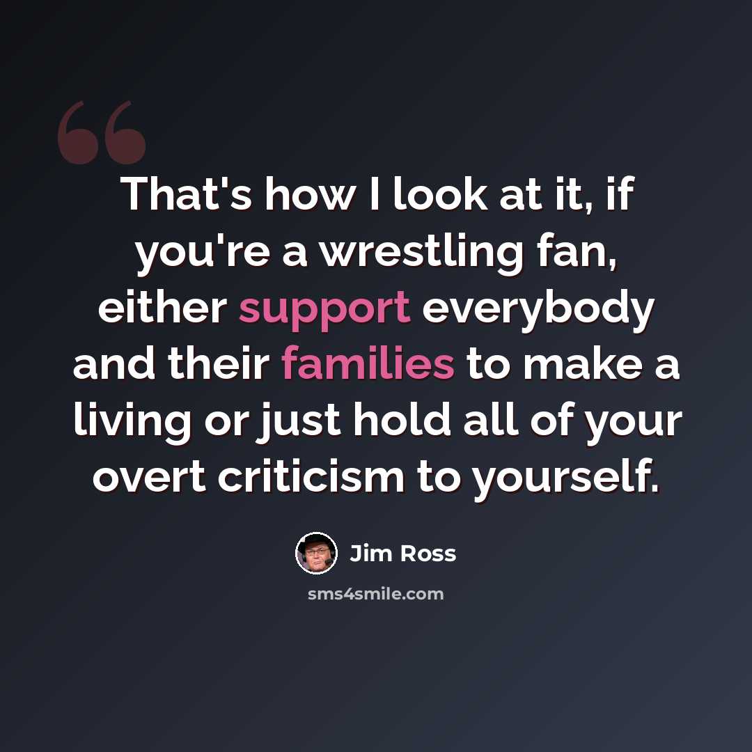 “That's how I look at it, if you're a wrestling fan, either support everybody and their families to make a living or just hold all of your overt criticism to yourself.” quote by Jim Ross
