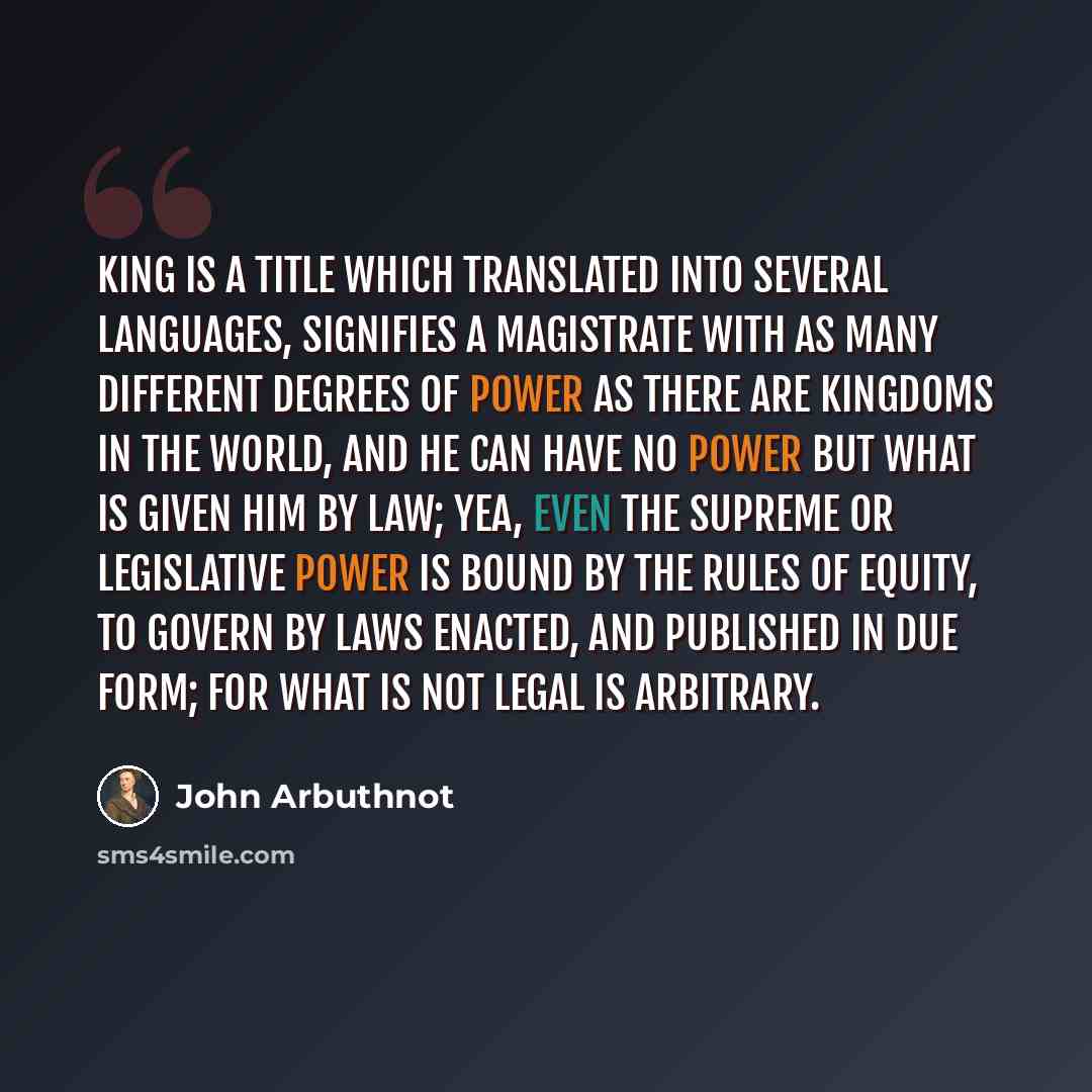 “King is a title which translated into several languages, signifies a magistrate with as many different degrees of power as there are kingdoms in the world, and he can have no power but what is given him by law; yea, even the supreme or legislative power is bound by the rules of equity, to govern…” quote by John Arbuthnot