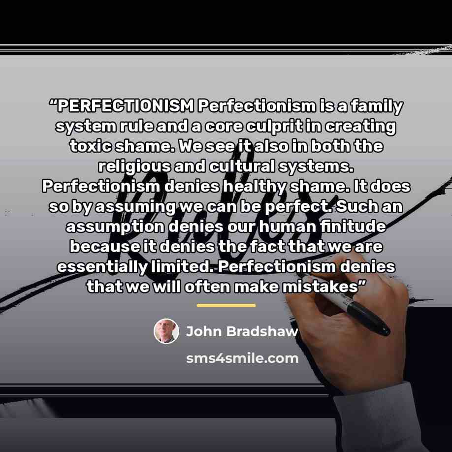 “PERFECTIONISM Perfectionism is a family system rule and a core culprit in creating toxic shame. We see it also in both the religious and cultural systems. Perfectionism denies healthy shame. It does so by assuming we can be perfect. Such an assumption denies our human finitude because it denies…” quote by John Bradshaw