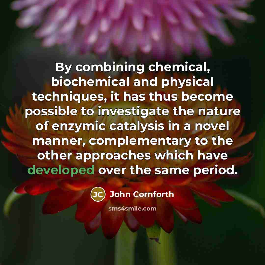 “By combining chemical, biochemical and physical techniques, it has thus become possible to investigate the nature of enzymic catalysis in a novel manner, complementary to the other approaches which have developed over the same period.” quote by John Cornforth