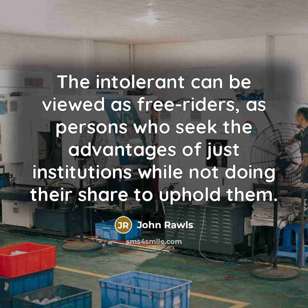 “The intolerant can be viewed as free-riders, as persons who seek the advantages of just institutions while not doing their share to uphold them.” quote by John Rawls